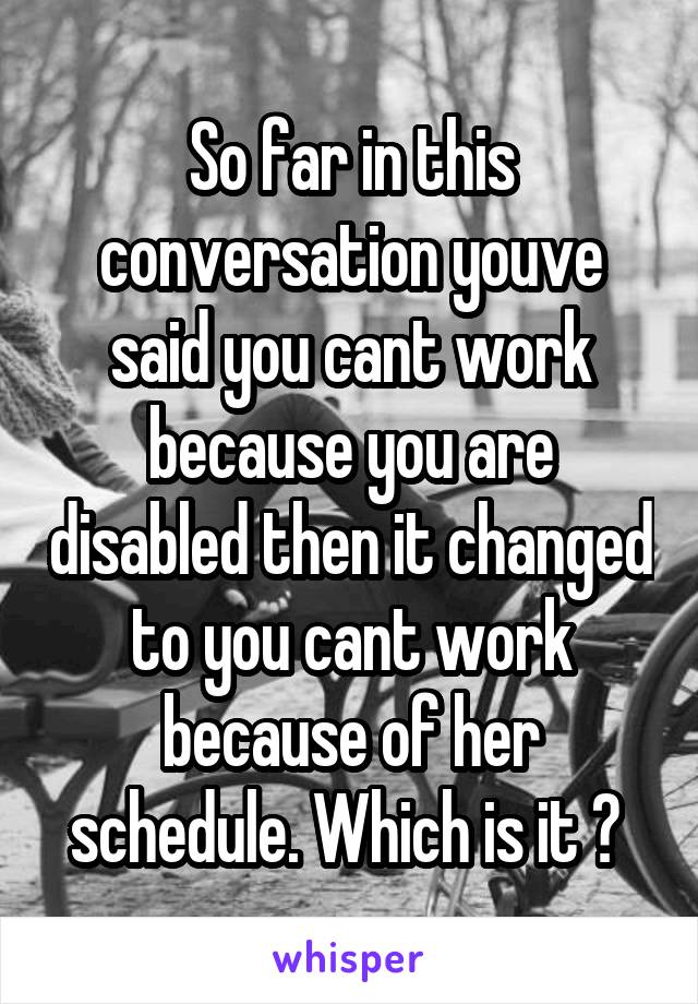 So far in this conversation youve said you cant work because you are disabled then it changed to you cant work because of her schedule. Which is it ? 