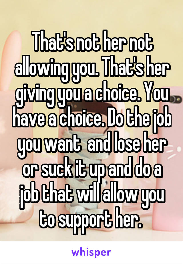 That's not her not allowing you. That's her giving you a choice. You have a choice. Do the job you want  and lose her or suck it up and do a job that will allow you to support her. 