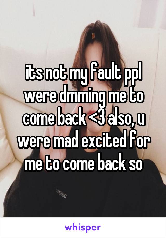 its not my fault ppl were dmming me to come back <3 also, u were mad excited for me to come back so