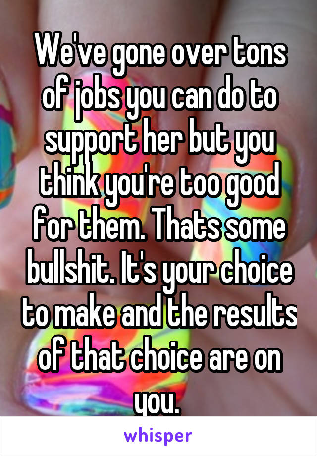 We've gone over tons of jobs you can do to support her but you think you're too good for them. Thats some bullshit. It's your choice to make and the results of that choice are on you. 