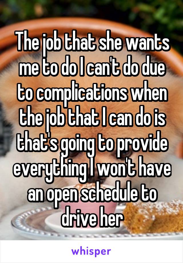 The job that she wants me to do I can't do due to complications when the job that I can do is that's going to provide everything I won't have an open schedule to drive her