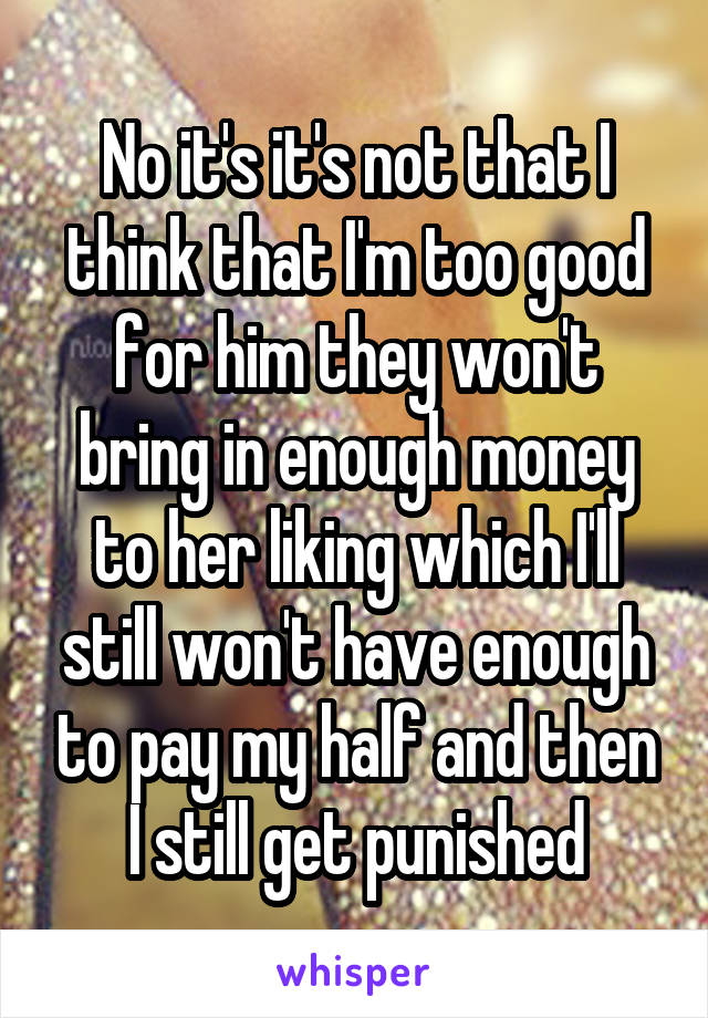 No it's it's not that I think that I'm too good for him they won't bring in enough money to her liking which I'll still won't have enough to pay my half and then I still get punished