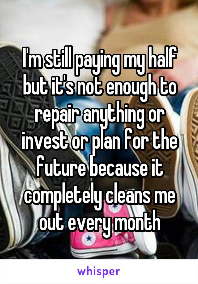 I'm still paying my half but it's not enough to repair anything or invest or plan for the future because it completely cleans me out every month