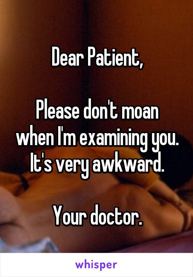 Dear Patient,

Please don't moan when I'm examining you. It's very awkward.

Your doctor.