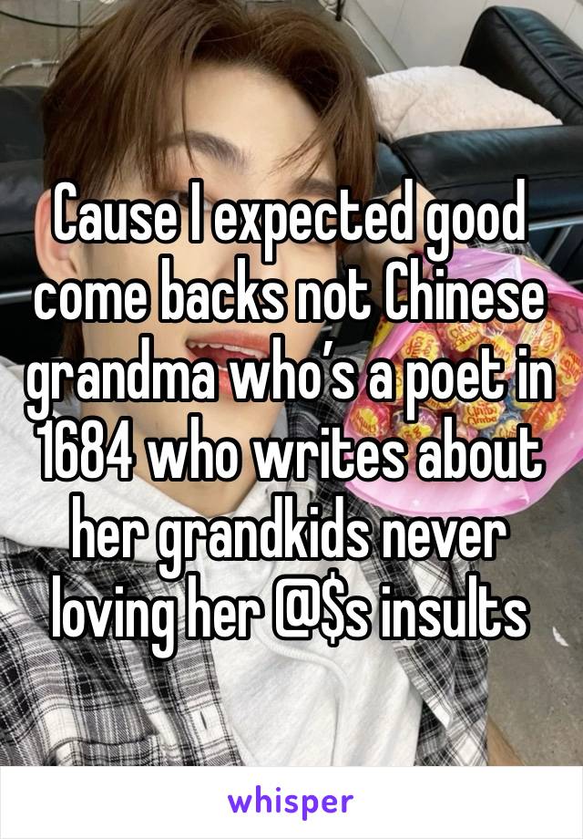 Cause I expected good come backs not Chinese grandma who’s a poet in 1684 who writes about her grandkids never loving her @$s insults