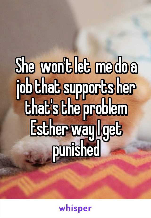 She  won't let  me do a job that supports her that's the problem Esther way I get punished