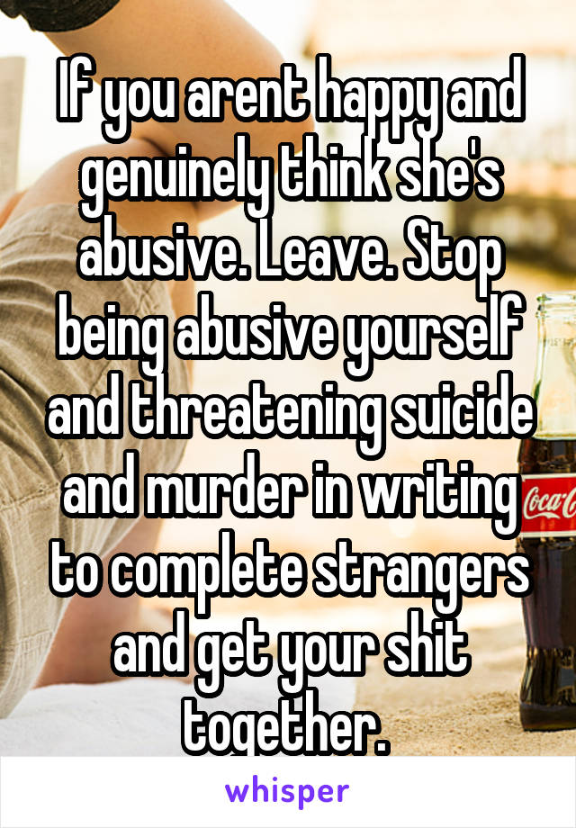 If you arent happy and genuinely think she's abusive. Leave. Stop being abusive yourself and threatening suicide and murder in writing to complete strangers and get your shit together. 