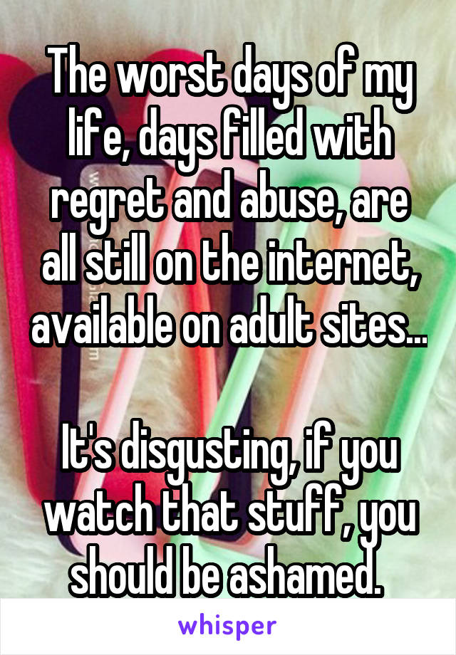 The worst days of my life, days filled with regret and abuse, are all still on the internet, available on adult sites...

It's disgusting, if you watch that stuff, you should be ashamed. 