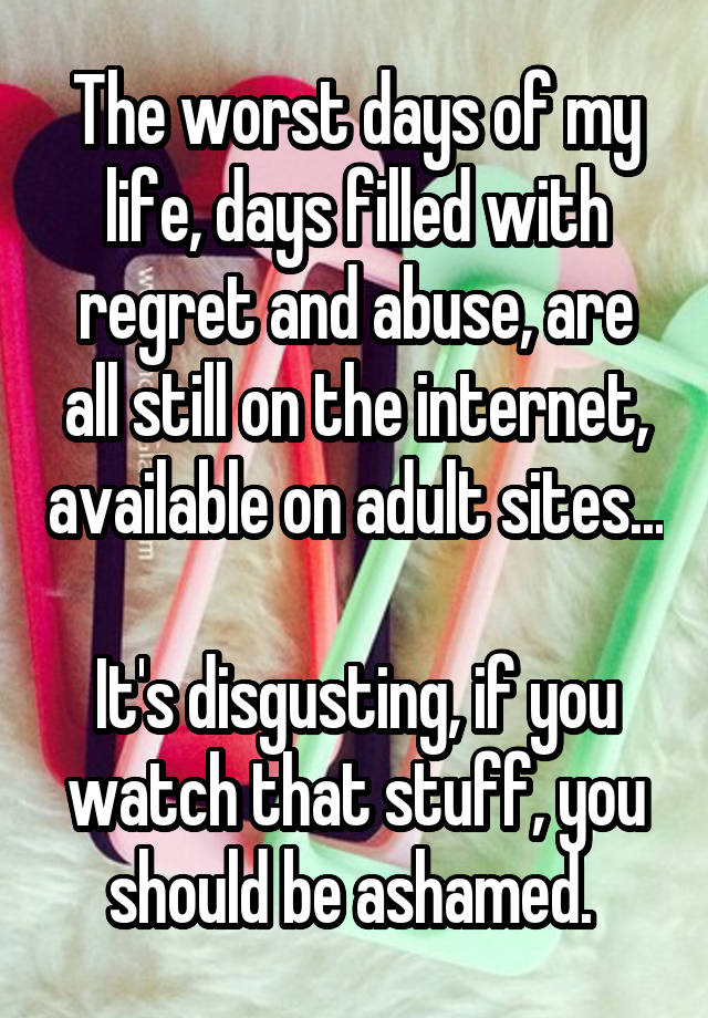 The worst days of my life, days filled with regret and abuse, are all still on the internet, available on adult sites...

It's disgusting, if you watch that stuff, you should be ashamed. 