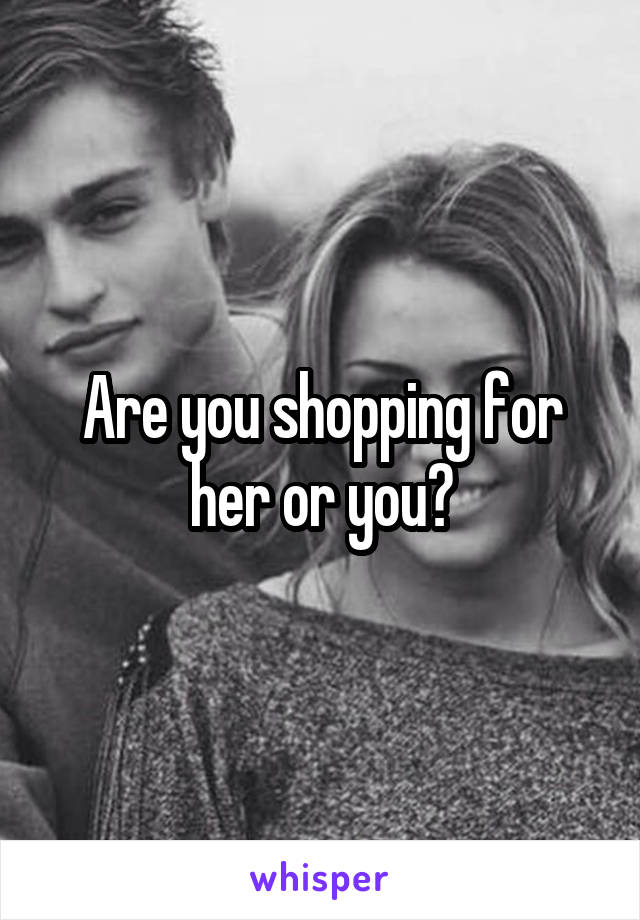 Are you shopping for her or you?