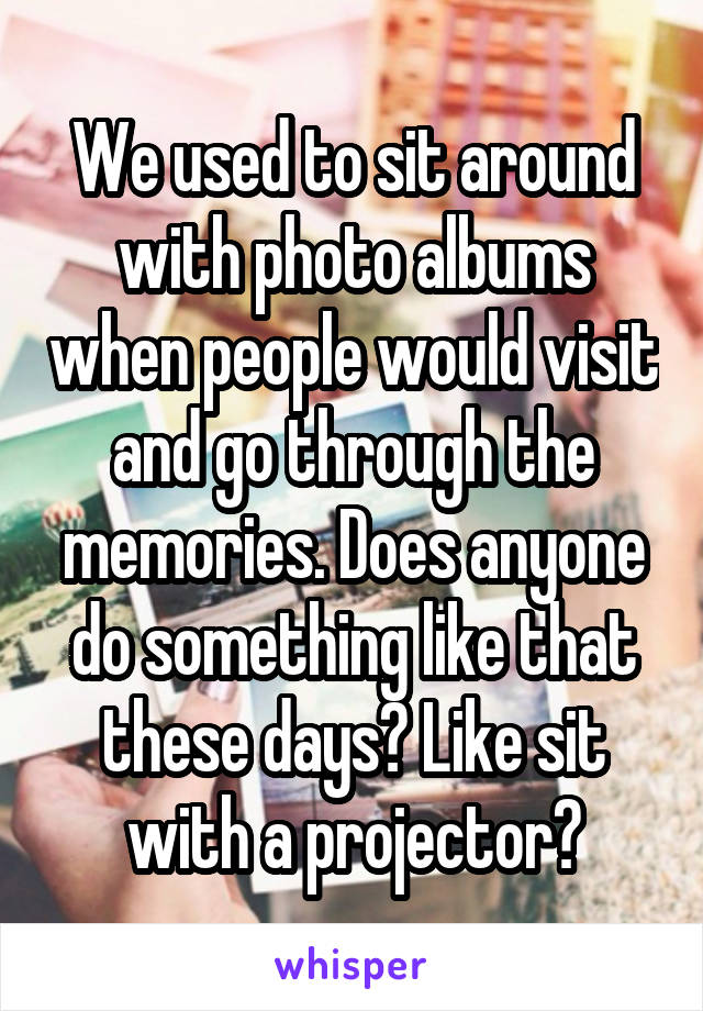 We used to sit around with photo albums when people would visit and go through the memories. Does anyone do something like that these days? Like sit with a projector?