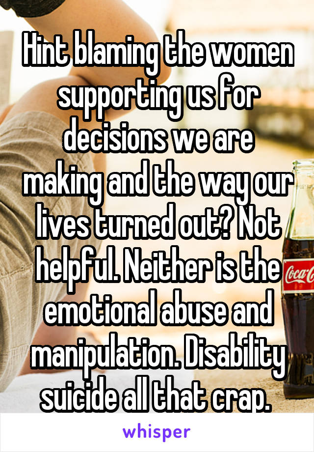 Hint blaming the women supporting us for decisions we are making and the way our lives turned out? Not helpful. Neither is the emotional abuse and manipulation. Disability suicide all that crap. 