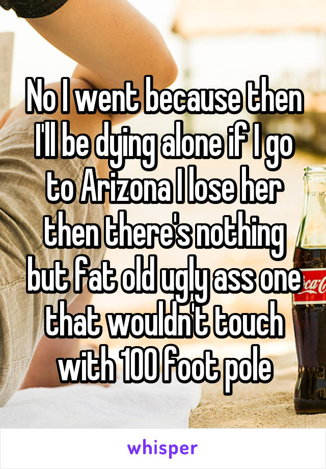 No I went because then I'll be dying alone if I go to Arizona I lose her then there's nothing but fat old ugly ass one that wouldn't touch with 100 foot pole