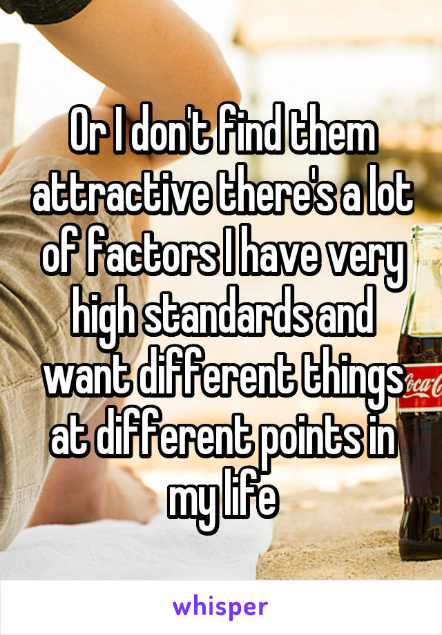 Or I don't find them attractive there's a lot of factors I have very high standards and want different things at different points in my life