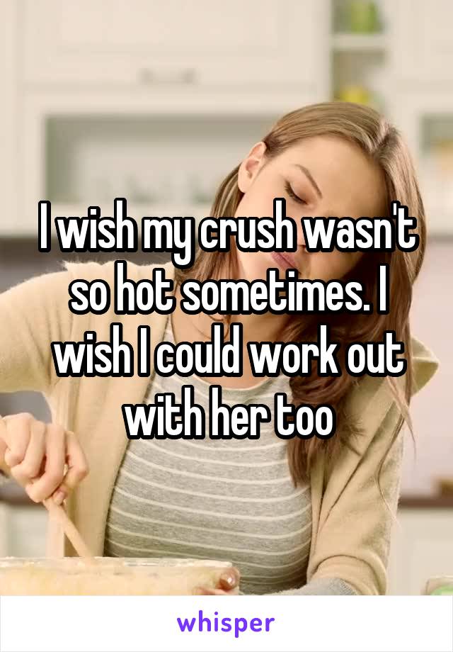 I wish my crush wasn't so hot sometimes. I wish I could work out with her too