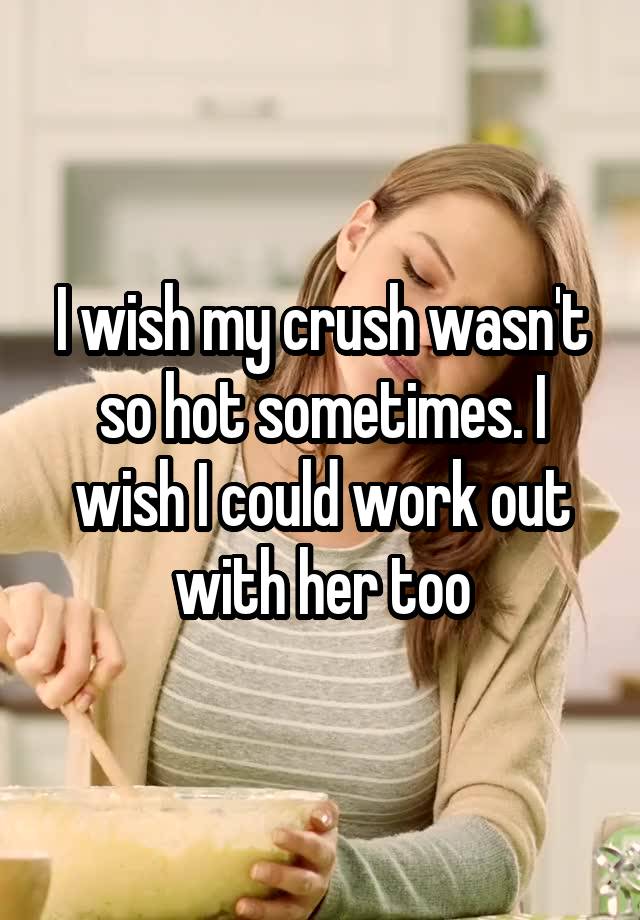 I wish my crush wasn't so hot sometimes. I wish I could work out with her too