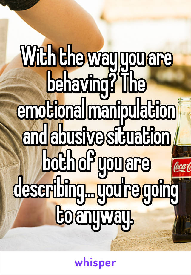 With the way you are behaving? The emotional manipulation and abusive situation both of you are describing... you're going to anyway. 