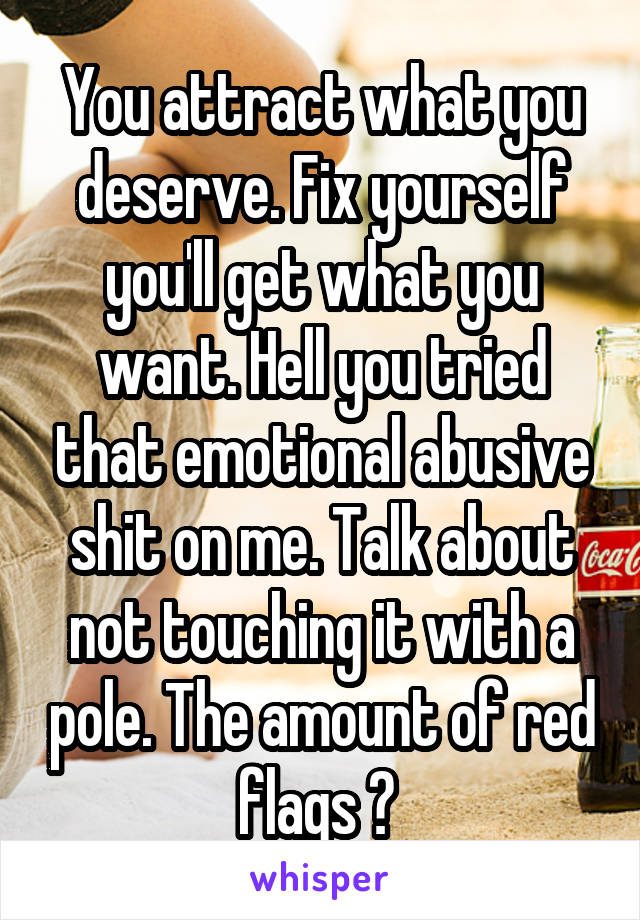 You attract what you deserve. Fix yourself you'll get what you want. Hell you tried that emotional abusive shit on me. Talk about not touching it with a pole. The amount of red flags ? 