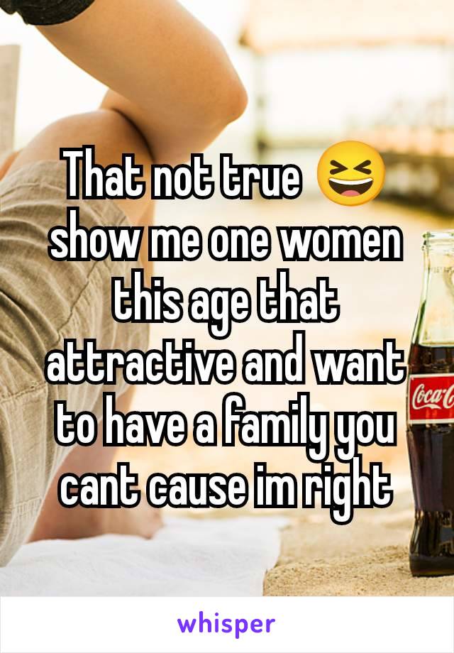 That not true 😆 show me one women this age that attractive and want to have a family you cant cause im right