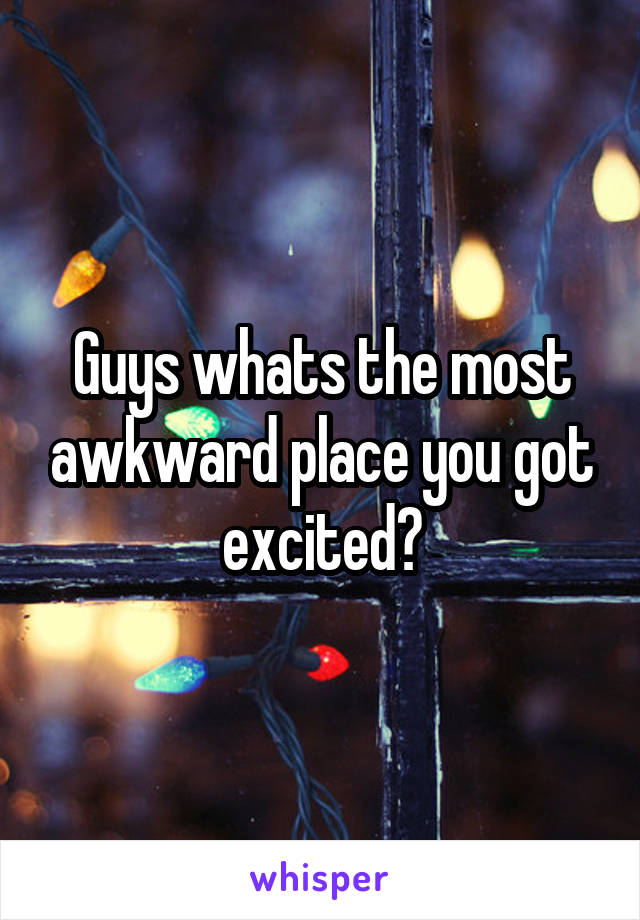 Guys whats the most awkward place you got excited?