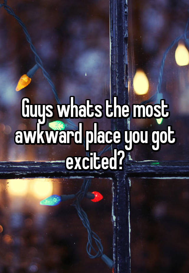 Guys whats the most awkward place you got excited?