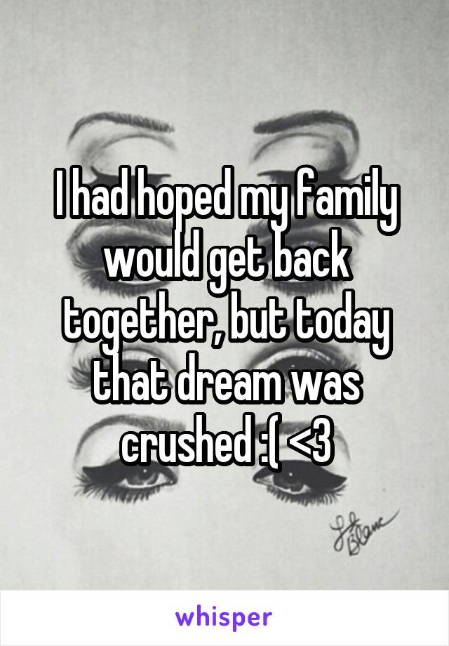 I had hoped my family would get back together, but today that dream was crushed :( <\3