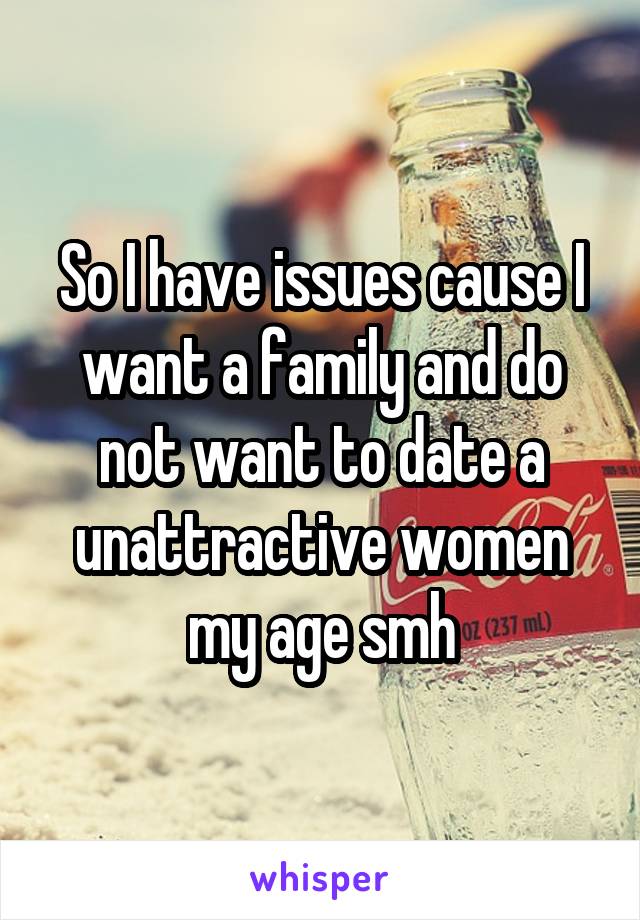 So I have issues cause I want a family and do not want to date a unattractive women my age smh