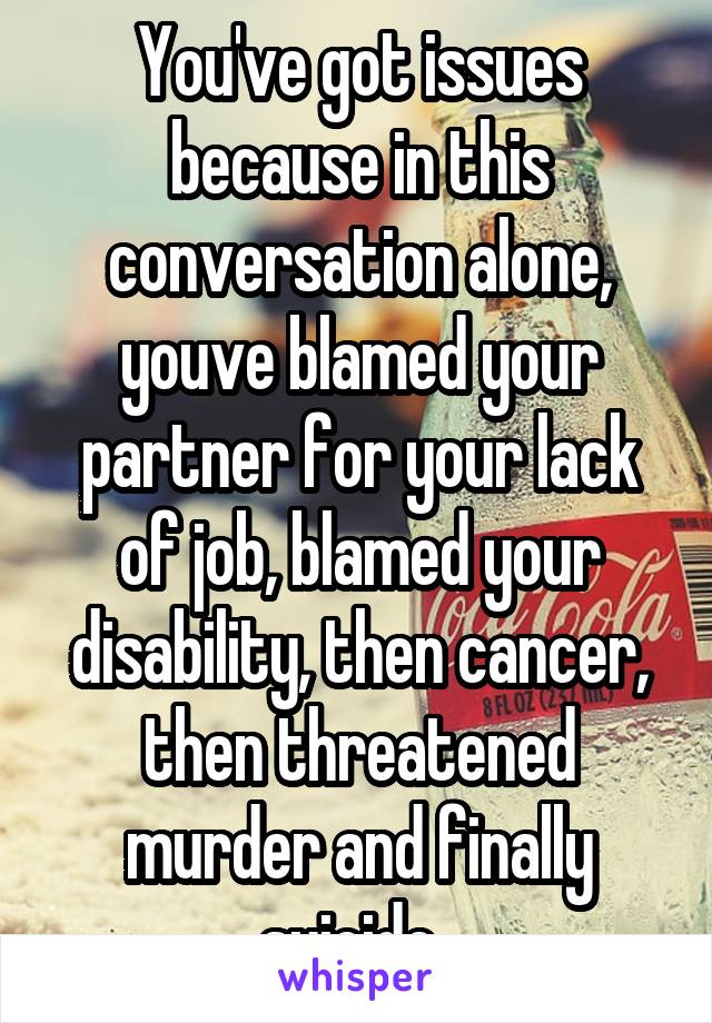 You've got issues because in this conversation alone, youve blamed your partner for your lack of job, blamed your disability, then cancer, then threatened murder and finally suicide. 