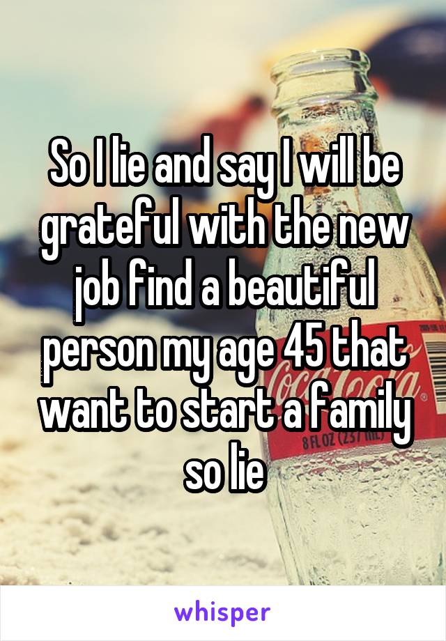 So I lie and say I will be grateful with the new job find a beautiful person my age 45 that want to start a family so lie