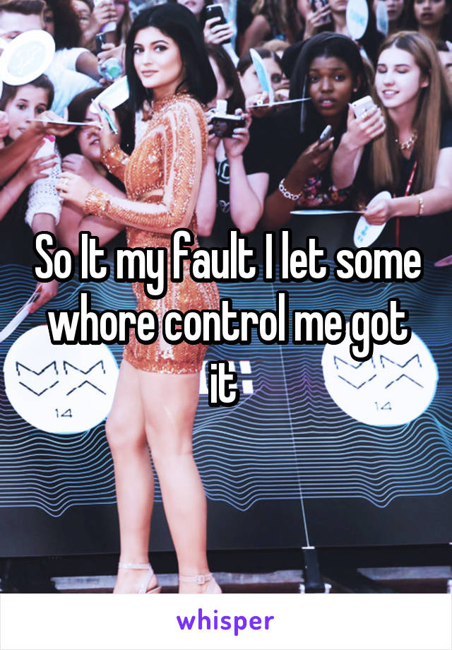 So It my fault I let some whore control me got it 