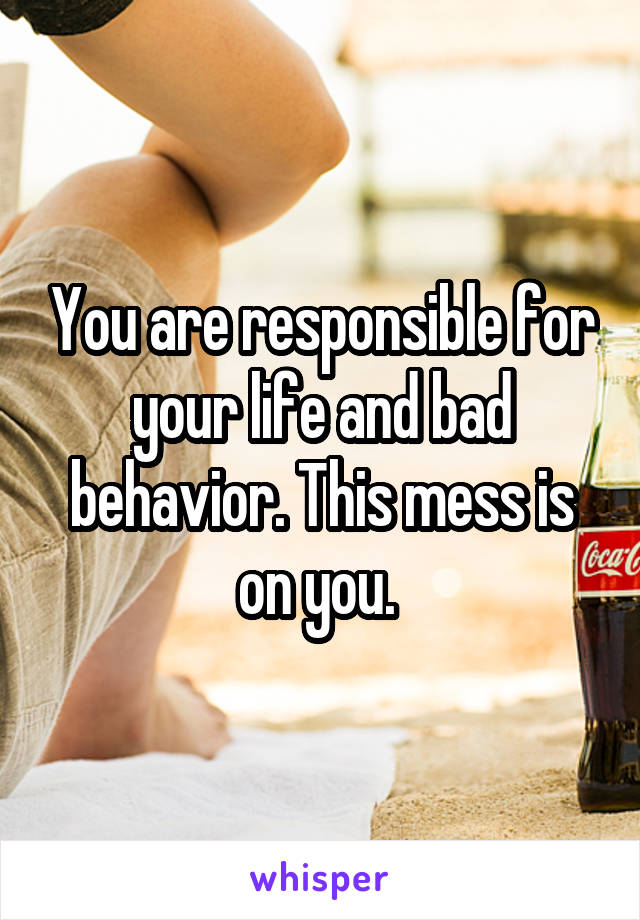 You are responsible for your life and bad behavior. This mess is on you. 