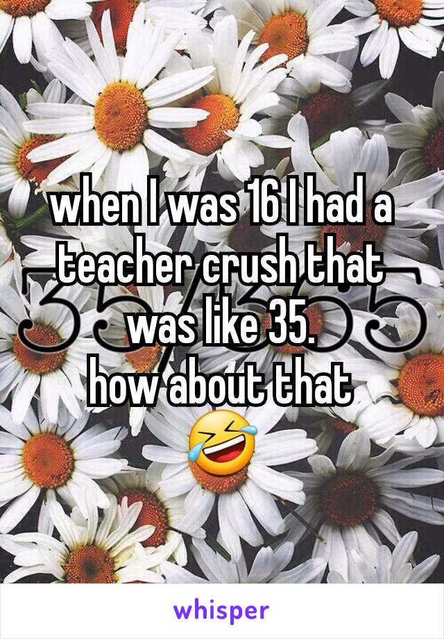 when I was 16 I had a teacher crush that was like 35.
how about that
🤣