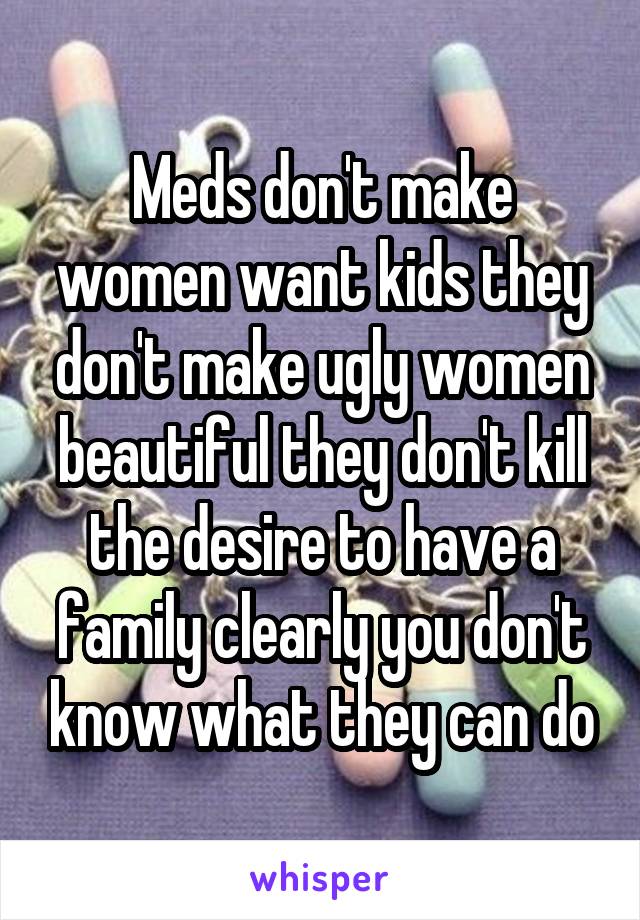 Meds don't make women want kids they don't make ugly women beautiful they don't kill the desire to have a family clearly you don't know what they can do