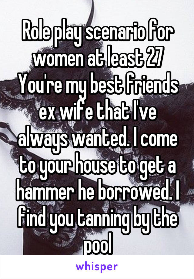 Role play scenario for women at least 27
You're my best friends ex wife that I've always wanted. I come to your house to get a hammer he borrowed. I find you tanning by the pool