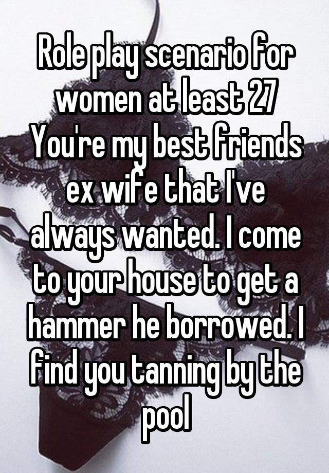 Role play scenario for women at least 27
You're my best friends ex wife that I've always wanted. I come to your house to get a hammer he borrowed. I find you tanning by the pool