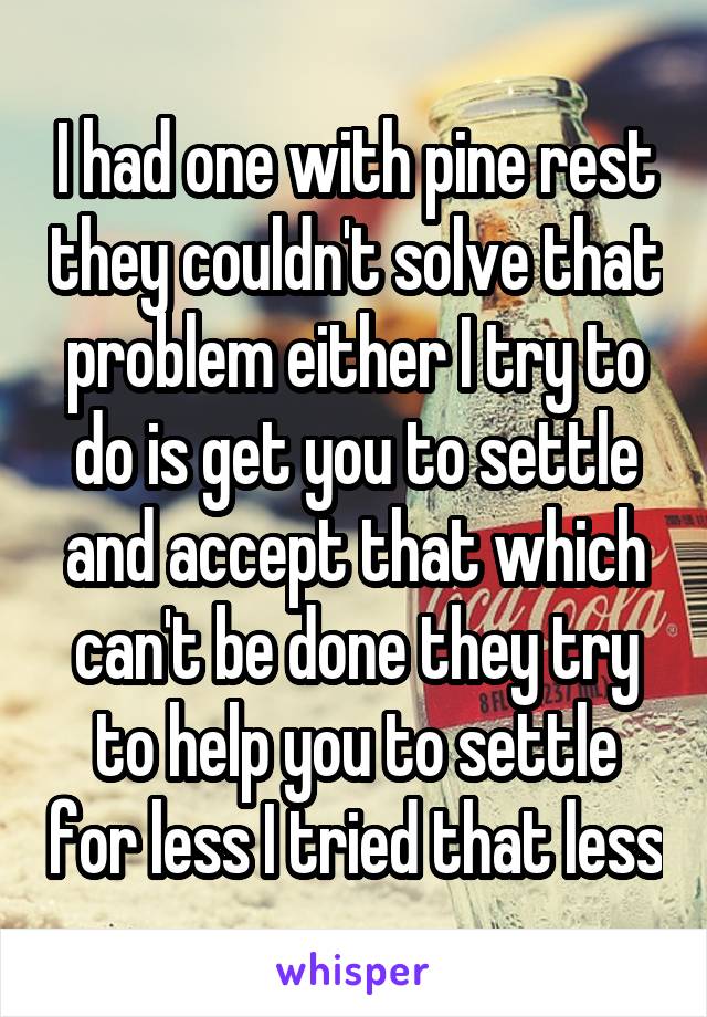 I had one with pine rest they couldn't solve that problem either I try to do is get you to settle and accept that which can't be done they try to help you to settle for less I tried that less