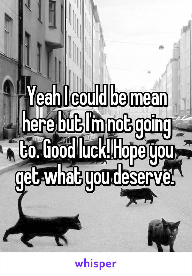 Yeah I could be mean here but I'm not going to. Good luck! Hope you get what you deserve. 