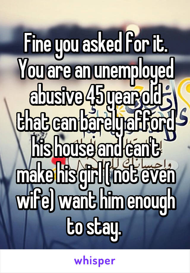 Fine you asked for it. You are an unemployed abusive 45 year old that can barely afford his house and can't make his girl ( not even wife) want him enough to stay. 