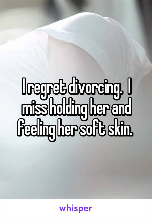 I regret divorcing.  I miss holding her and feeling her soft skin. 