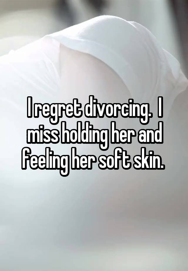 I regret divorcing.  I miss holding her and feeling her soft skin. 