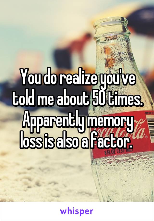 You do realize you've told me about 50 times. Apparently memory loss is also a factor. 