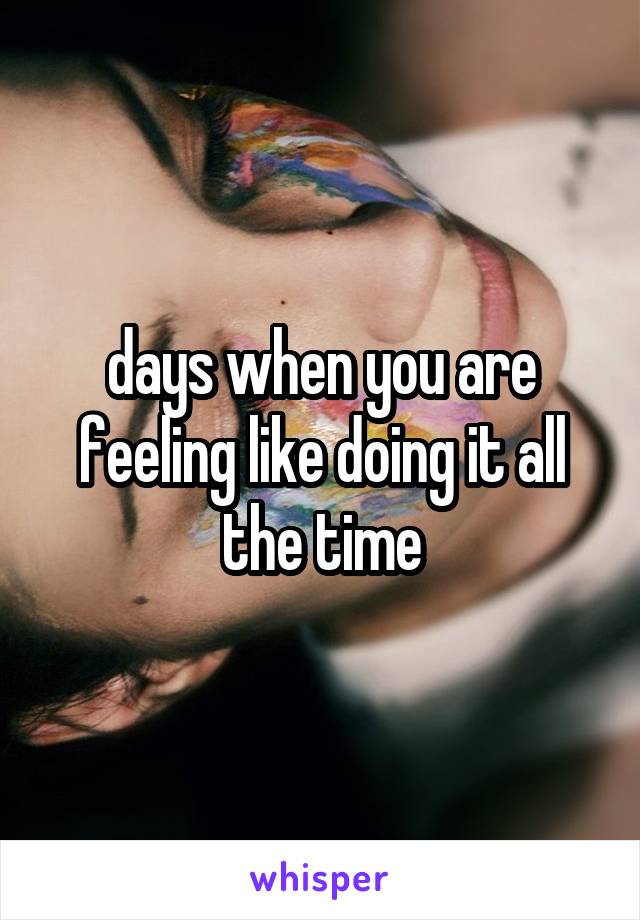 days when you are feeling like doing it all the time