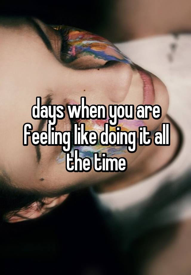 days when you are feeling like doing it all the time