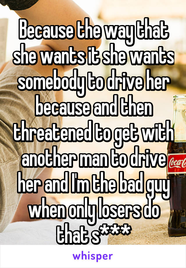 Because the way that she wants it she wants somebody to drive her because and then threatened to get with another man to drive her and I'm the bad guy when only losers do that s***