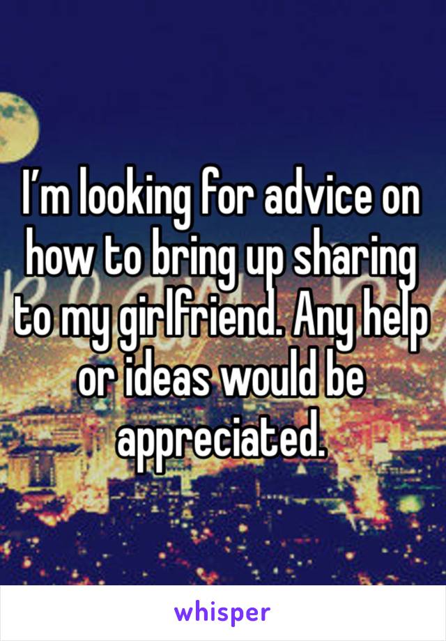 I’m looking for advice on how to bring up sharing to my girlfriend. Any help or ideas would be appreciated.