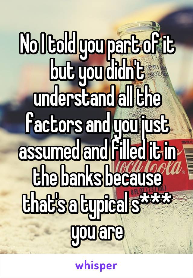 No I told you part of it but you didn't understand all the factors and you just assumed and filled it in the banks because that's a typical s*** you are