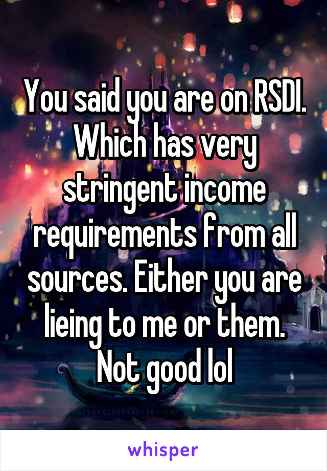 You said you are on RSDI. Which has very stringent income requirements from all sources. Either you are lieing to me or them. Not good lol