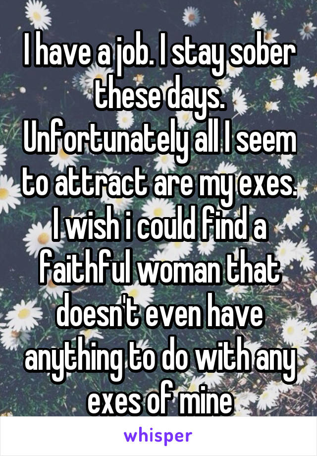 I have a job. I stay sober these days. Unfortunately all I seem to attract are my exes. I wish i could find a faithful woman that doesn't even have anything to do with any exes of mine