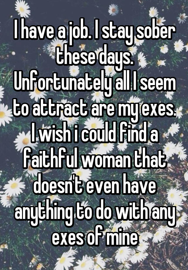 I have a job. I stay sober these days. Unfortunately all I seem to attract are my exes. I wish i could find a faithful woman that doesn't even have anything to do with any exes of mine