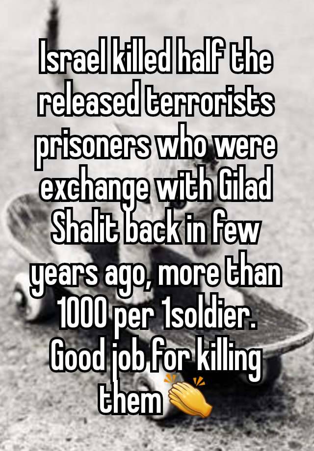 Israel killed half the released terrorists prisoners who were exchange with Gilad Shalit back in few years ago, more than 1000 per 1soldier.
Good job for killing them👏